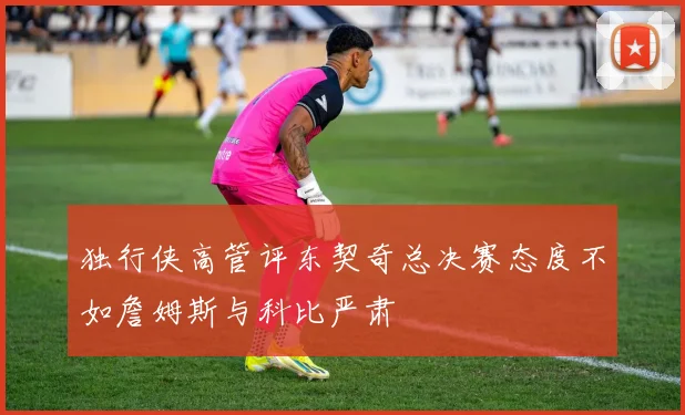 独行侠高管评东契奇总决赛态度不如詹姆斯与科比严肃