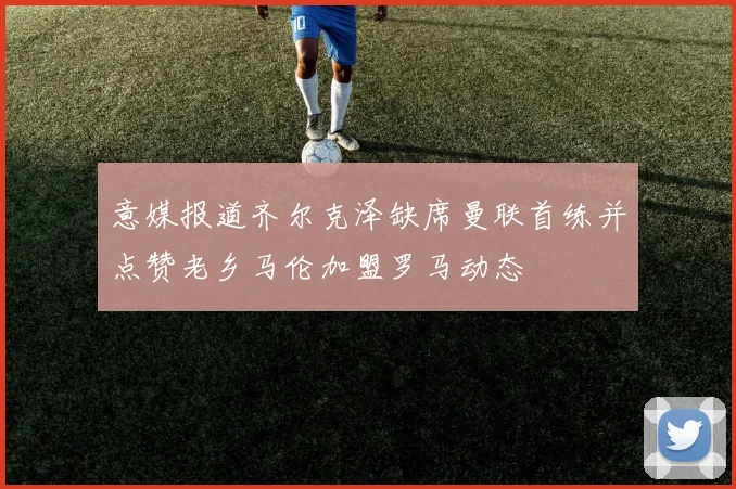 意媒报道齐尔克泽缺席曼联首练并点赞老乡马伦加盟罗马动态