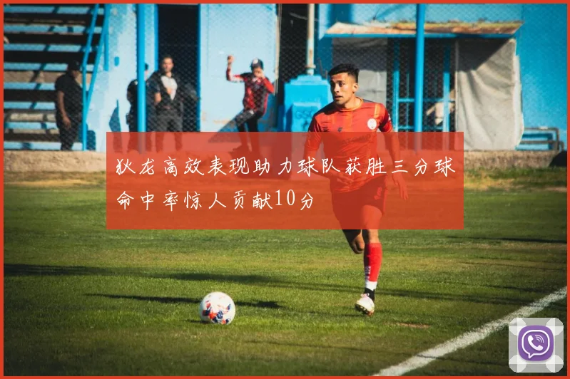 狄龙高效表现助力球队获胜三分球命中率惊人贡献10分