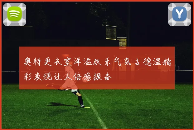 奥特更衣室洋溢欢乐气氛古德温精彩表现让人倍感振奋