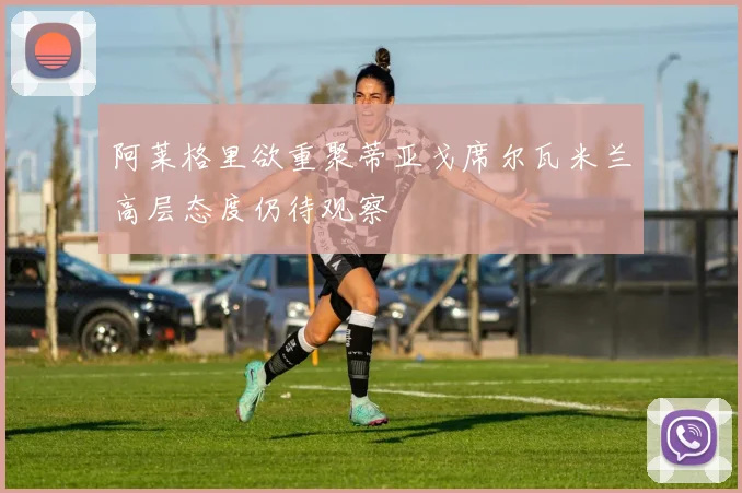 阿莱格里欲重聚蒂亚戈席尔瓦米兰高层态度仍待观察