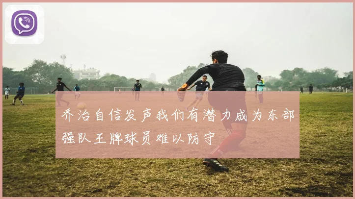 乔治自信发声我们有潜力成为东部强队王牌球员难以防守