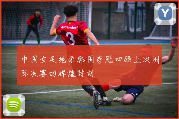中国女足绝杀韩国夺冠回顾上次洲际决赛的辉煌时刻