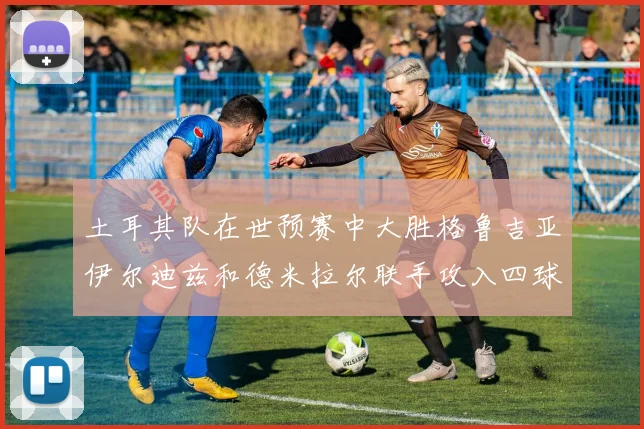 土耳其队在世预赛中大胜格鲁吉亚伊尔迪兹和德米拉尔联手攻入四球
