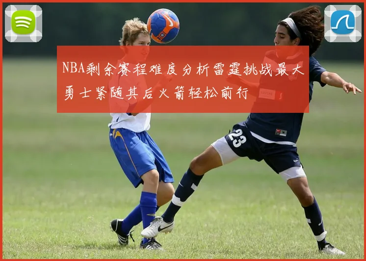 NBA剩余赛程难度分析雷霆挑战最大勇士紧随其后火箭轻松前行