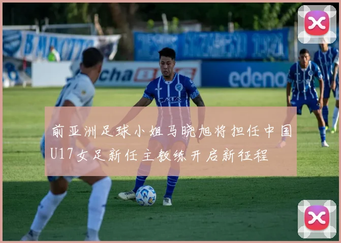 前亚洲足球小姐马晓旭将担任中国U17女足新任主教练开启新征程