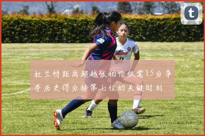 杜兰特距离超越张伯伦仅需15分争夺历史得分榜第七位的关键时刻