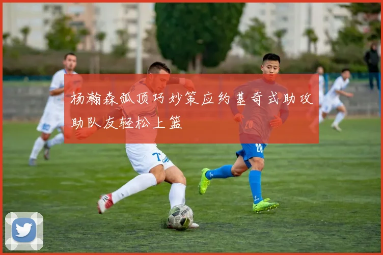杨瀚森弧顶巧妙策应约基奇式助攻助队友轻松上篮