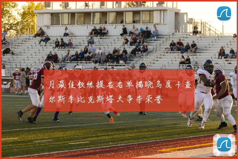 月最佳教练提名名单揭晓乌度卡查尔斯李比克斯塔夫争夺荣誉