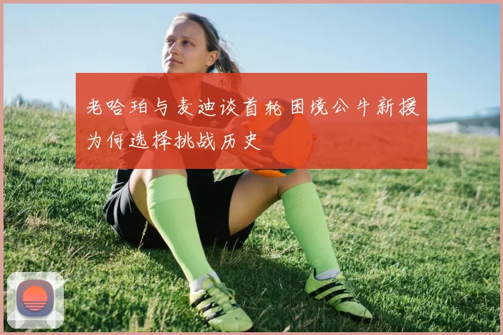 老哈珀与麦迪谈首轮困境公牛新援为何选择挑战历史