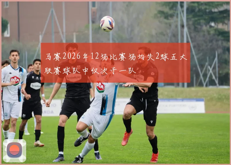 马赛2026年12场比赛场均失2球五大联赛球队中仅次于一队