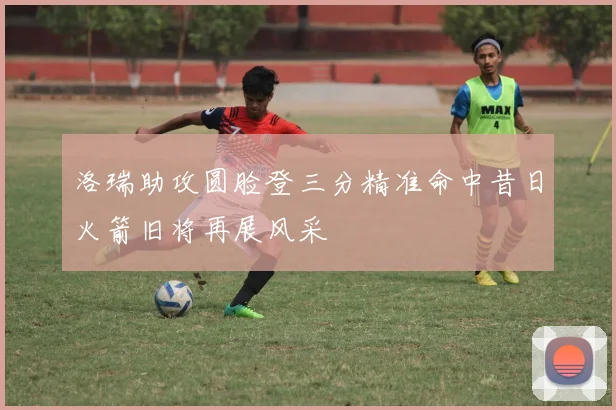 洛瑞助攻圆脸登三分精准命中昔日火箭旧将再展风采