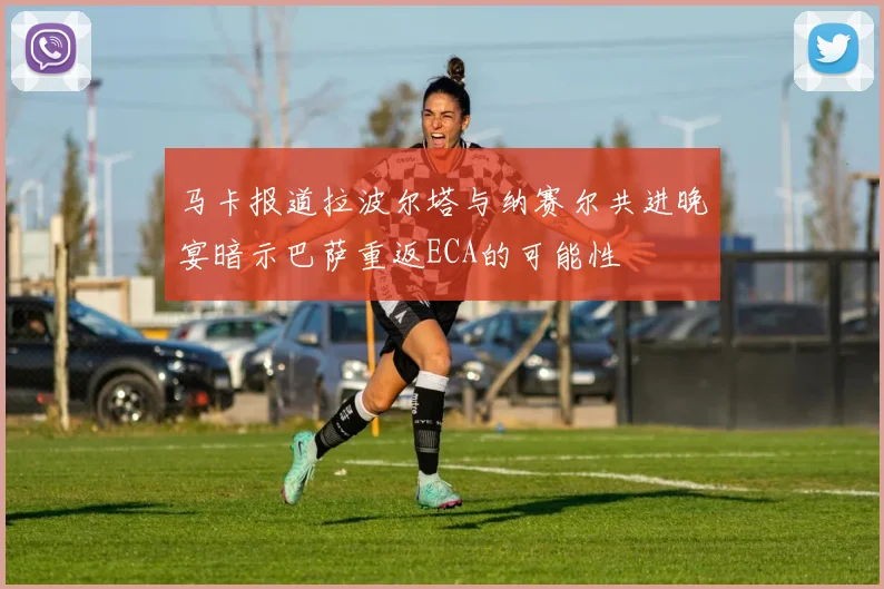 马卡报道拉波尔塔与纳赛尔共进晚宴暗示巴萨重返ECA的可能性