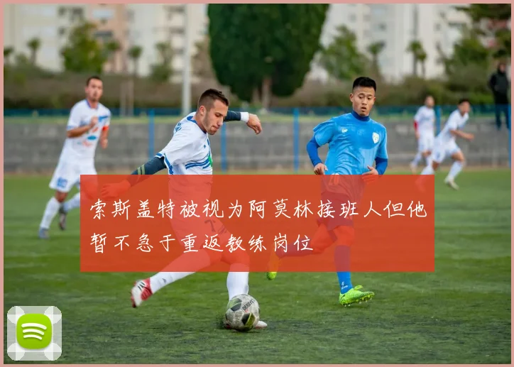 索斯盖特被视为阿莫林接班人但他暂不急于重返教练岗位