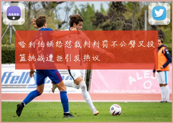 哈利伯顿怒怼裁判判罚不公劈叉投篮挑战遭拒引发热议