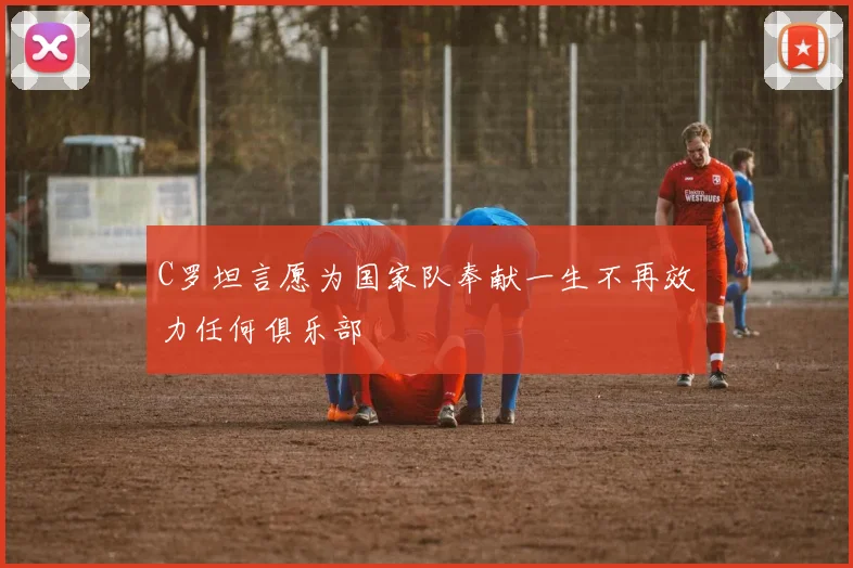 C罗坦言愿为国家队奉献一生不再效力任何俱乐部