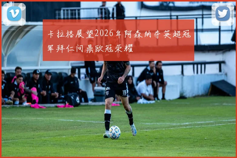 卡拉格展望2026年阿森纳夺英超冠军拜仁问鼎欧冠荣耀