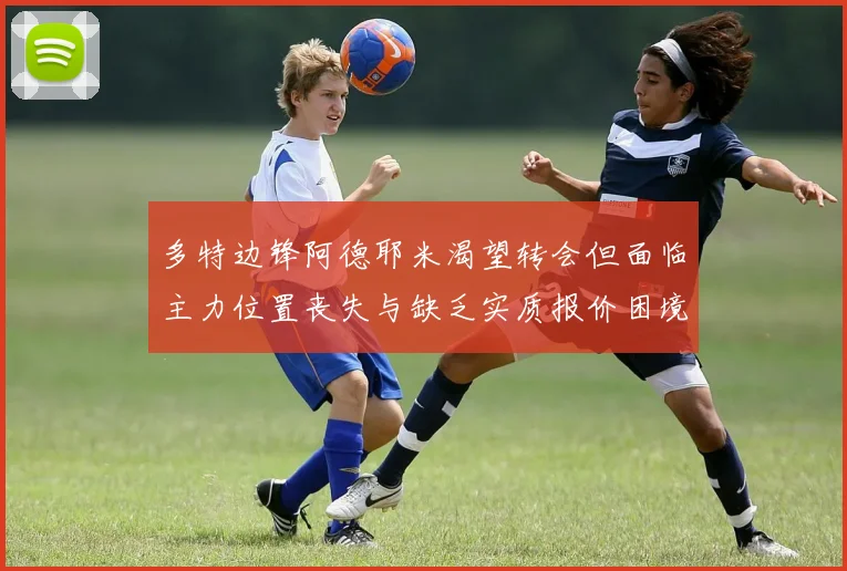 多特边锋阿德耶米渴望转会但面临主力位置丧失与缺乏实质报价困境