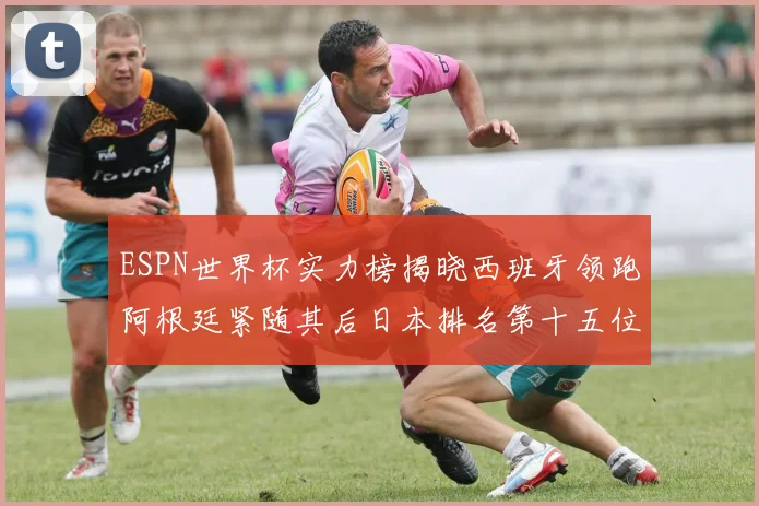ESPN世界杯实力榜揭晓西班牙领跑阿根廷紧随其后日本排名第十五位