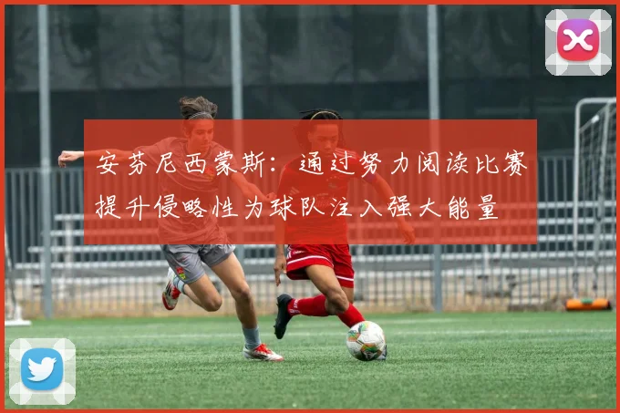 安芬尼西蒙斯：通过努力阅读比赛提升侵略性为球队注入强大能量