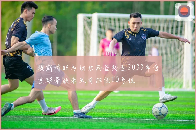 埃斯特旺与切尔西签约至2033年含金球条款未来将担任10号位
