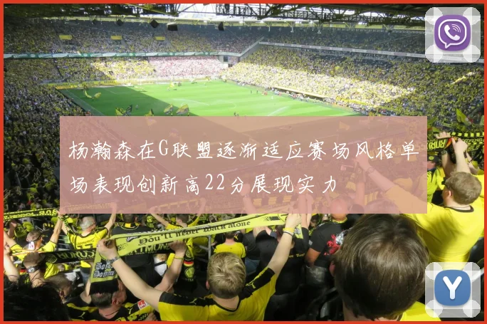 杨瀚森在G联盟逐渐适应赛场风格单场表现创新高22分展现实力