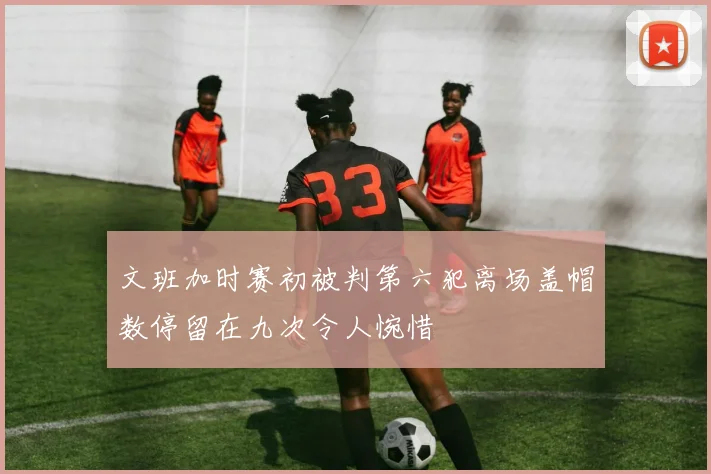 文班加时赛初被判第六犯离场盖帽数停留在九次令人惋惜