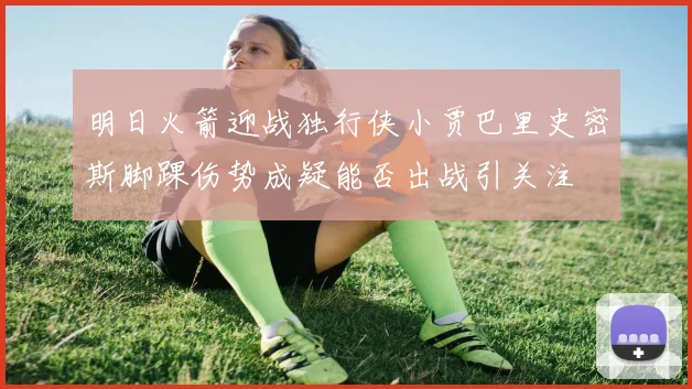 明日火箭迎战独行侠小贾巴里史密斯脚踝伤势成疑能否出战引关注