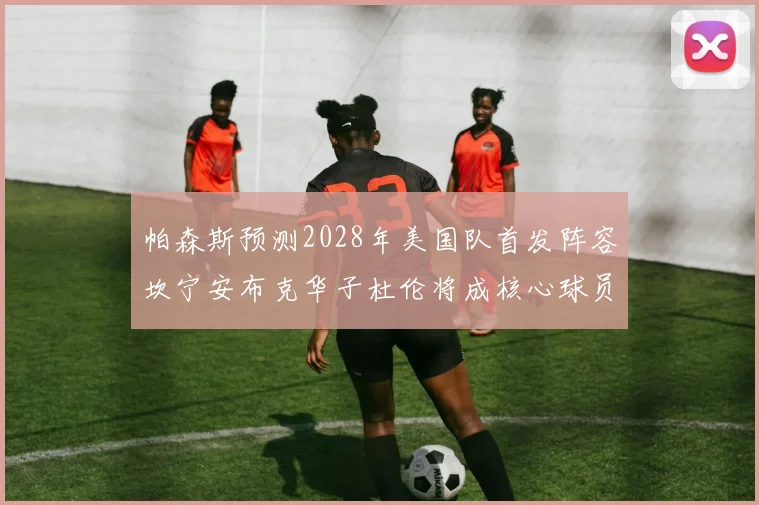 帕森斯预测2028年美国队首发阵容坎宁安布克华子杜伦将成核心球员