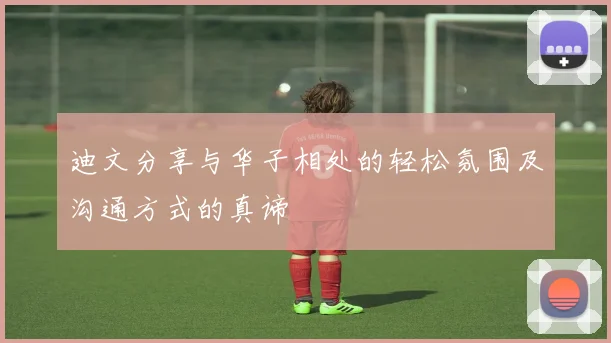 迪文分享与华子相处的轻松氛围及沟通方式的真谛