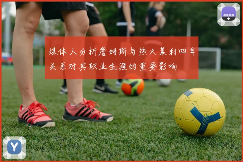媒体人分析詹姆斯与热火莱利四年关系对其职业生涯的重要影响