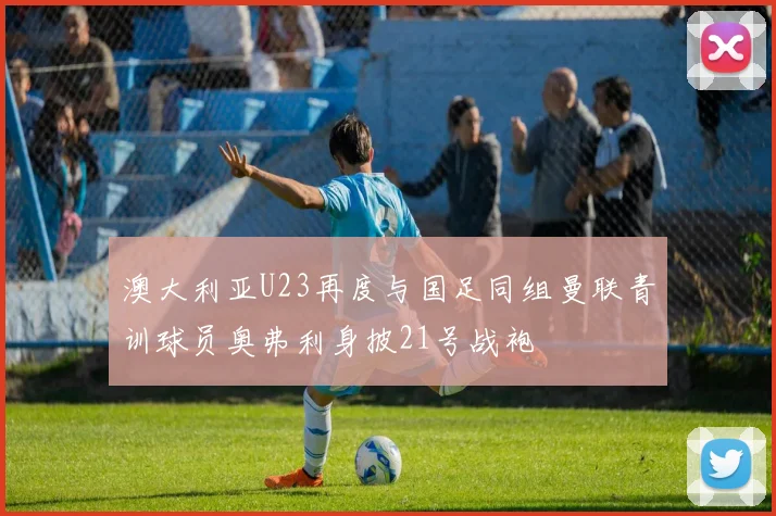 澳大利亚U23再度与国足同组曼联青训球员奥弗利身披21号战袍