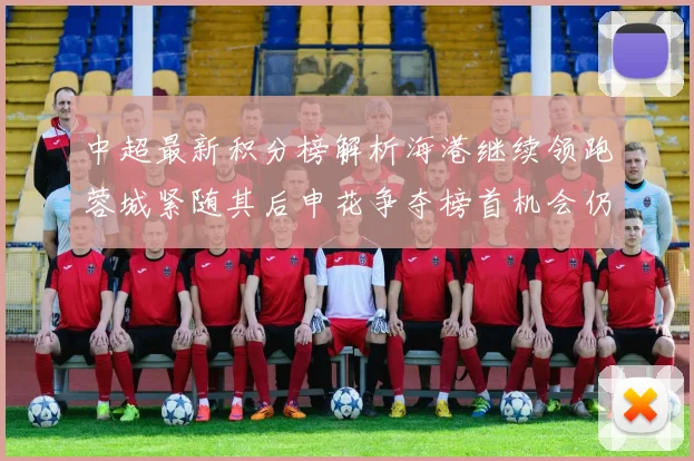 中超最新积分榜解析海港继续领跑蓉城紧随其后申花争夺榜首机会仍在