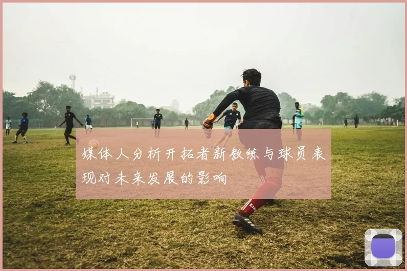 媒体人分析开拓者新教练与球员表现对未来发展的影响