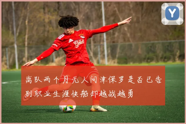 离队两个月无人问津保罗是否已告别职业生涯快船却越战越勇