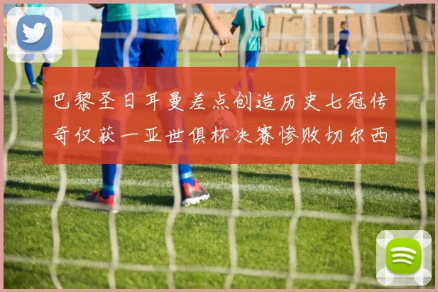 巴黎圣日耳曼差点创造历史七冠传奇仅获一亚世俱杯决赛惨败切尔西