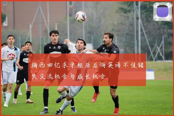 梅西回忆求学经历后悔英语不佳错失交流机会与成长机会
