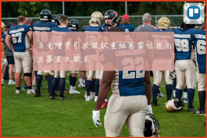 马竞增资引发股权重组塞雷佐将沦为第五大股东