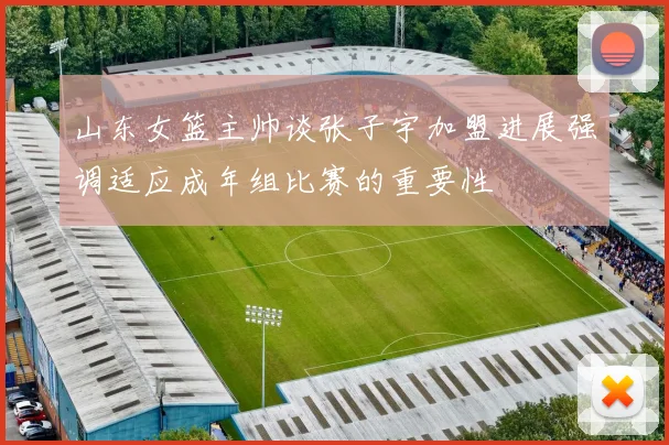 山东女篮主帅谈张子宇加盟进展强调适应成年组比赛的重要性