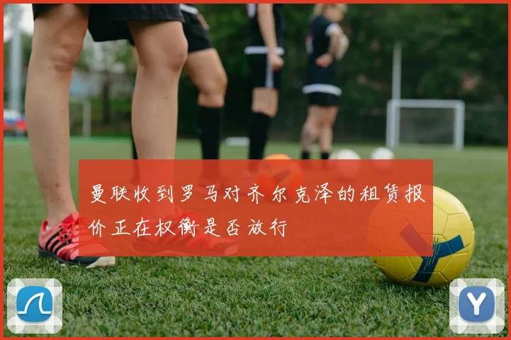 曼联收到罗马对齐尔克泽的租赁报价正在权衡是否放行