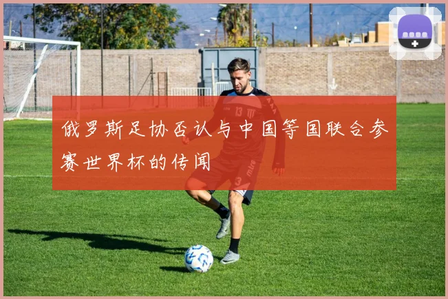 俄罗斯足协否认与中国等国联合参赛世界杯的传闻
