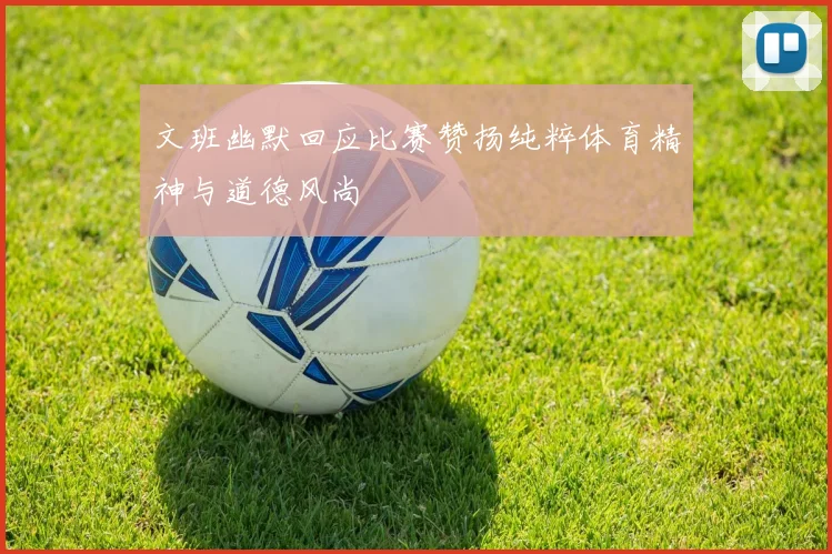 文班幽默回应比赛赞扬纯粹体育精神与道德风尚