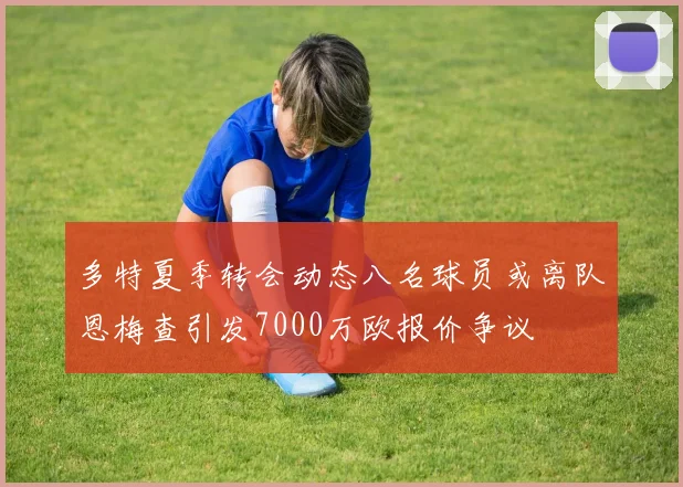 多特夏季转会动态八名球员或离队恩梅查引发7000万欧报价争议