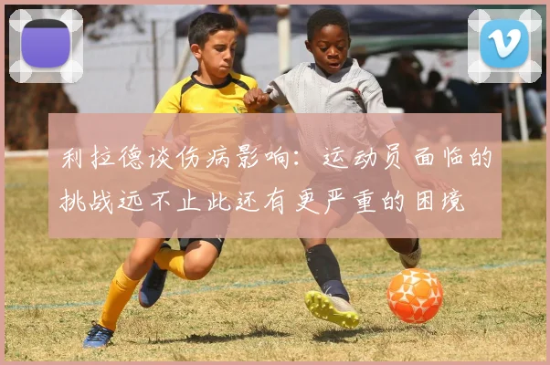 利拉德谈伤病影响：运动员面临的挑战远不止此还有更严重的困境