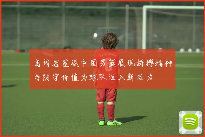 高诗岩重返中国男篮展现拼搏精神与防守价值为球队注入新活力