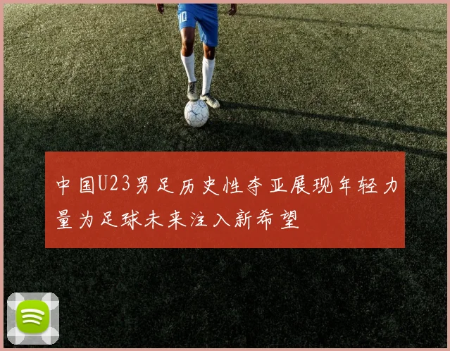 中国U23男足历史性夺亚展现年轻力量为足球未来注入新希望
