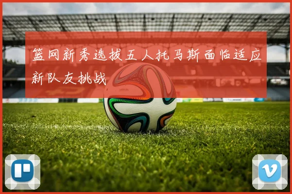 篮网新秀选拔五人托马斯面临适应新队友挑战