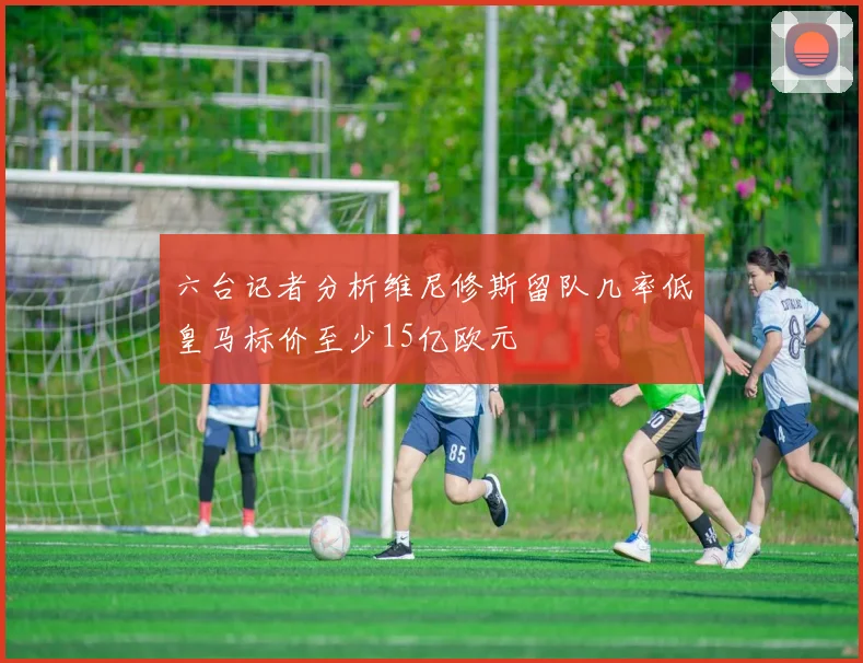 六台记者分析维尼修斯留队几率低皇马标价至少15亿欧元