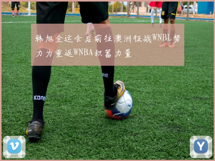 韩旭全运会后前往澳洲征战WNBL努力为重返WNBA积蓄力量